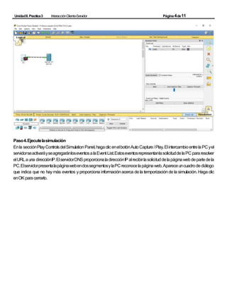 UnidadII.Practica3 InteracciónCliente-Servidor Página4de11
Paso4.Ejecutelasimulación
Enla secciónPlayControlsdelSimulationPanel,hagaclicenelbotónAutoCapture/Play.ElintercambioentrelaPC yel
servidorseactivaráyseagregaránloseventosalaEvent List.EstoseventosrepresentanlasolicituddelaPC pararesolver
elURLauna direcciónIP.ElservidorDNSproporcionaladirecciónIPalrecibirlasolicituddelapáginawebdepartedela
PC.ElservidorpresentalapáginawebendossegmentosylaPC reconocelapáginaweb.Apareceuncuadrodediálogo
que indica que no hay más eventos y proporciona informaciónacerca de la temporizaciónde la simulación. Haga clic
enOKparacerrarlo.
 