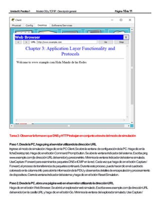UnidadII.Practica1 ModeloOSIyTCP/IP -Descripcióngeneral Página10de11
Tarea3:ObservarlaformaenqueDNSyHTTPtrabajanenconjuntoatravésdelmododesimulación
Paso1.DesdelaPC,hagapingalservidorutilizandoladirecciónURL
Ingresealmododesimulación.HagaclicenlaPCClient.Seabrelaventana deconfiguracióndelaPC.Hagaclicenla
fichaDesktoptab.HagaclicenelbotónCommandPromptbutton.SeabrelaventanaIndicadordelsistema.Escribaping
www.example.com(ladirecciónURLdelservidor)ypresioneIntro.MinimicelaventanaIndicadordelsistemasimulada.
UseCapture/ForwardparaexaminarlospaquetesDNSeICMPenlared.CadavezquehagaclicenelbotónCapture/
Forward,elprocesodetransferenciadepaquetescontinuará.Duranteesteproceso,puedehacerclicenelcuadrado
coloreadoenlacolumnaInfo paraabrirlainformacióndelaPDUyobservarlosdetallesdeencapsulaciónyprocesamiento
dedispositivos.CierrelaventanaIndicadordelsistemayhagaclicenelbotónResetSimulation.
Paso2.DesdelaPC,abraunapáginawebenelservidorutilizandoladirecciónURL
HagaclicenelbotónWebBrowser.Seabriráunexploradorwebsimulado.Escribawww.example.com(ladirecciónURL
delservidor)enlacasillaURLyhagaclicenelbotónGo.Minimicelaventanadelexploradorsimulado.UseCapture/
 