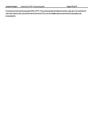 UnidadII.Practica1 ModeloOSIyTCP/IP -Descripcióngeneral Página11de11
ForwardparaexaminarlospaquetesDNSyHTTP. Paracadapaquetedelalistadeeventos,hagaclicenelcuadradode
colordelacolumna Info paraabrirlainformacióndelaPDUyver losdetallesdelprocesamientodedispositivosyla
encapsulación.
 