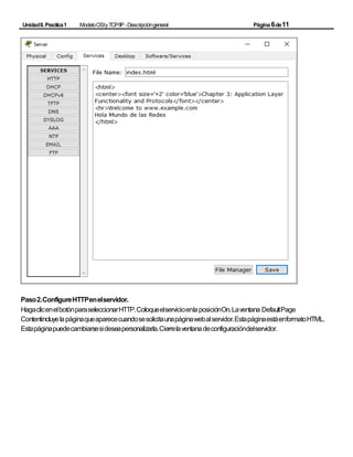 UnidadII.Practica1 ModeloOSIyTCP/IP -Descripcióngeneral Página6de11
Paso2.ConfigureHTTPenelservidor.
HagaclicenelbotónparaseleccionarHTTP.ColoqueelservicioenlaposiciónOn.Laventana DefaultPage
Contentincluyelapáginaqueaparececuandosesolicitaunapáginawebalservidor.EstapáginaestáenformatoHTML.
Estapáginapuedecambiarsesideseapersonalizarla.Cierrelaventanadeconfiguracióndelservidor.
 