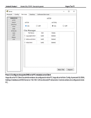 UnidadII.Practica1 ModeloOSIyTCP/IP -Descripcióngeneral Página7de11
Paso3.ConfigureelsoporteDNSenlaPCrotuladacomoClient
HagaclicenlaPCClient.Seabrirálaventana deconfiguracióndelaPC,hagaclicenlaficha Config.ApareceráGLOBAL
Settings.EstablezcaelDNSServeren192.168.1.254,ladirecciónIPdelservidor.Cierrelaventanadeconfiguracióndela
PC.
 