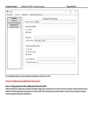 UnidadII.Practica1 ModeloOSIyTCP/IP -Descripcióngeneral Página8de11
Alcompletarestatarea,elporcentajedefinalizacióndebeser100%.
Tarea2:Verificarlaconectividadentiemporeal
Paso1.HagapingalservidorutilizandoladirecciónURL.
SeleccionelaPCyhagaclicenlafichaDesktop.HagaclicenelbotónCommandPrompt.SeabrelaventanaIndicadordel
sistema.Escribapingwww.example.com(ladirecciónURLdelservidor)ypresioneIntro. Unavezqueelpingseaexitoso,
cierrelaventana Indicadordelsistema.
 