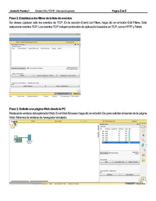 UnidadII.Practica1 ModeloOSIyTCP/IP -Descripcióngeneral Página2de5
Paso2.Establezcalosfiltrosdelalistadeeventos
Se desea capturar sólo los eventos de TCP. En la sección Event List Filters, haga clic en el botón Edit Filters. Sólo
seleccioneeventosTCP.LoseventosTCPincluyenprotocolosdeaplicaciónbasadosenTCP,comoHTTPyTelnet.
Paso3.SoliciteunapáginaWebdesdelaPC
Restaurelaventana delexploradorWeb.EnelWebBrowser,hagaclicenelbotónGoparasolicitarelreenvíodelapágina
Web.Minimicelaventanadenavegadorsimulado.
 