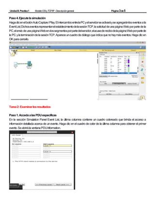 UnidadII.Practica1 ModeloOSIyTCP/IP -Descripcióngeneral Página3de5
Paso4.Ejecutelasimulación
HagaclicenelbotónAutoCapture/Play.ElintercambioentrelaPCyelservidorseactivaráyseagregaránloseventosala
EventList.DichoseventosrepresentanelestablecimientodelasesiónTCP,lasolicituddeunapáginaWebporpartedela
PC,elenvío deunapáginaWebendossegmentosporpartedelservidor,elacusederecibodelapáginaWebporpartede
la PC ylaterminacióndelasesiónTCP.Apareceuncuadrodediálogoqueindicaquenohaymáseventos.Hagaclicen
OKparacerrarlo.
Tarea2: Examinarlosresultados
Paso1.AccedaalasPDU específicas
En la sección Simulation Panel Event List, la última columna contiene un cuadro coloreado que brinda el acceso a
informacióndetallada acerca de unevento. Haga clic enel cuadro de color de la última columna para obtener el primer
evento.SeabrirálaventanaPDUInformation.
 