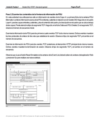 UnidadII.Practica1 ModeloOSIyTCP/IP -Descripcióngeneral Página5de5
Paso2.ExamineloscontenidosdelaVentanadeinformacióndePDU
En esta actividad nos enfocaremos sólo eninformaciónde eventos de la Capa 4. La primera ficha de la ventana PDU
InformationcontieneinformaciónacercadelaPDUentranteysalienteenrelaciónconelmodeloOSI.Hagaclicenelcuadro
Layer4:paralascapasentrantesysalientes,yleaelcontenidodelcuadroyladescripciónenelcuadroqueseubicadebajo
delascapas.PresteatenciónaltipodesegmentoTCP.HagaclicenlafichaOutboundPDUDetails.EnelsegmentoTCP,
observeelnúmerodesecuenciainicial.
ExaminelainformacióndelaPDUparalosprimeroscuatroeventosTCPdelamismamanera.Dichoseventosmuestran
los tres protocolos de enlace de tres vías que establecenla sesión. Observe el tipo de segmentoTCPyelcambioenel
númerodesecuencia.
Examine la informaciónde PDU para los eventos TCP posteriores al intercambio HTTP principal delamismamanera.
Dichos eventos muestran la terminación de sesión. Observe el tipo de segmento TCP y el cambio en el número de
secuencia.
ObservequesiusaelbotónResetSimulationenlaventana delaEvent List,deberávolveralaventana delexploradorWeb
ypresionarGopararealizarunanuevasolicitud.
All contents are Copyright © 1992–2009 Cisco Systems, Inc. All rights reserved. This document is Cisco Public Information.
 