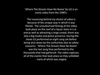 ‘Where The Streets Have No Name’ by U2 is an
         iconic video from the 1980’s.

    The reasoning behind my choice of video is
     because of the unique way in which it was
  filmed. The unauthorised filming of the video
  took place on the roof of a liquor store in L.A.
and as well as attracting a large crowd, there was
also a big media and police presence. During the
   shoot U2 performed an eight song set before
being shut down by the authorities due to safety
 concerns. ‘Where The Streets Have No Name’
      was the last song they performed to the
thousands that had gathered. The video captures
all of the events that took place as they unfolded
            - none of which was staged.
 