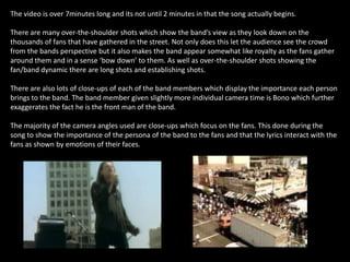 The video is over 7minutes long and its not until 2 minutes in that the song actually begins.

There are many over-the-shoulder shots which show the band’s view as they look down on the
thousands of fans that have gathered in the street. Not only does this let the audience see the crowd
from the bands perspective but it also makes the band appear somewhat like royalty as the fans gather
around them and in a sense ‘bow down’ to them. As well as over-the-shoulder shots showing the
fan/band dynamic there are long shots and establishing shots.

There are also lots of close-ups of each of the band members which display the importance each person
brings to the band. The band member given slightly more individual camera time is Bono which further
exaggerates the fact he is the front man of the band.

The majority of the camera angles used are close-ups which focus on the fans. This done during the
song to show the importance of the persona of the band to the fans and that the lyrics interact with the
fans as shown by emotions of their faces.
 