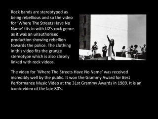Rock bands are stereotyped as
being rebellious and so the video
for ‘Where The Streets Have No
Name’ fits in with U2’s rock genre
as it was an unauthorised
production showing rebellion
towards the police. The clothing
in this video fits the grunge
stereotype which is also closely
linked with rock videos.

The video for ‘Where The Streets Have No Name’ was received
incredibly well by the public. It won the Grammy Award for Best
Performance Music Video at the 31st Grammy Awards in 1989. It is an
iconic video of the late 80’s.
 