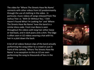 The video for ‘Where The Streets Have No Name’
connects with other videos from U2 predominantly
through the use of clothing in the video. In
particular, music videos of songs released from The
Joshua Tree i.e. ‘With Or Without You’, ‘I Still
Haven’t Found What I’m Looking For’ and ‘Where
The Streets Have No Name’ have the band in a
similar dress code. Front man Bono is seen
throughout the videos with long hair either loose
or tied back, and in dark jeans and a shirt. The Edge
is often seen in U2 videos wearing a hat with his
hair in a plait down the back.

A lot of U2 videos feature clips of the band actually
performing the song either to a crowd or just in
front of the camera, ‘Where The Streets Have No
Name’ is no exception to this as U2 are seen
performing the song to thousands of fans in the
street.
 