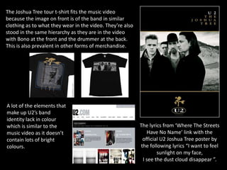 The Joshua Tree tour t-shirt fits the music video
because the image on front is of the band in similar
clothing as to what they wear in the video. They’re also
stood in the same hierarchy as they are in the video
with Bono at the front and the drummer at the back.
This is also prevalent in other forms of merchandise.




A lot of the elements that
make up U2’s band
identity lack in colour
which is similar to the                                    The lyrics from ‘Where The Streets
music video as it doesn’t                                     Have No Name’ link with the
contain lots of bright                                      official U2 Joshua Tree poster by
colours.                                                   the following lyrics “I want to feel
                                                                   sunlight on my face,
                                                            I see the dust cloud disappear ”.
 