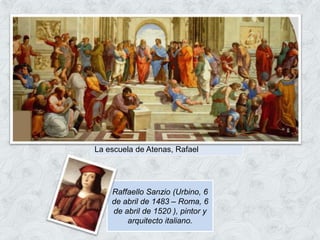 La escuela de Atenas, Rafael
Raffaello Sanzio (Urbino, 6
de abril de 1483 – Roma, 6
de abril de 1520 ), pintor y
arquitecto italiano.
 