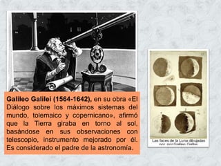 Galileo Galilei (1564-1642), en su obra «El
Diálogo sobre los máximos sistemas del
mundo, tolemaico y copernicano», afirmó
que la Tierra giraba en torno al sol,
basándose en sus observaciones con
telescopio, instrumento mejorado por él.
Es considerado el padre de la astronomía.
 