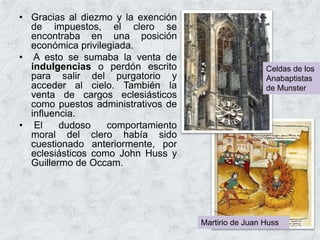 • Gracias al diezmo y la exención
de impuestos, el clero se
encontraba en una posición
económica privilegiada.
• A esto se sumaba la venta de
indulgencias o perdón escrito
para salir del purgatorio y
acceder al cielo. También la
venta de cargos eclesiásticos
como puestos administrativos de
influencia.
• El dudoso comportamiento
moral del clero había sido
cuestionado anteriormente, por
eclesiásticos como John Huss y
Guillermo de Occam.
Martirio de Juan Huss
Celdas de los
Anabaptistas
de Munster
 