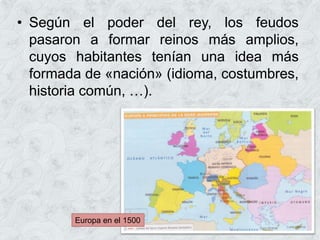• Según el poder del rey, los feudos
pasaron a formar reinos más amplios,
cuyos habitantes tenían una idea más
formada de «nación» (idioma, costumbres,
historia común, …).
Europa en el 1500
 