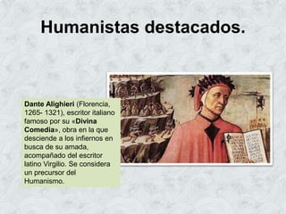Humanistas destacados.
Dante Alighieri (Florencia,
1265- 1321), escritor italiano
famoso por su «Divina
Comedia», obra en la que
desciende a los infiernos en
busca de su amada,
acompañado del escritor
latino Virgilio. Se considera
un precursor del
Humanismo.
 