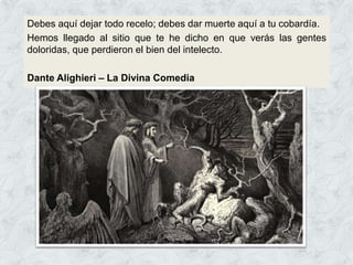 Debes aquí dejar todo recelo; debes dar muerte aquí a tu cobardía.
Hemos llegado al sitio que te he dicho en que verás las gentes
doloridas, que perdieron el bien del intelecto.
Dante Alighieri – La Divina Comedia
 
