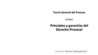 Docente:
Unidad:
Teoría General del Proceso
Principios y garantías del
Derecho Procesal
Martín Colchado Ruíz
 