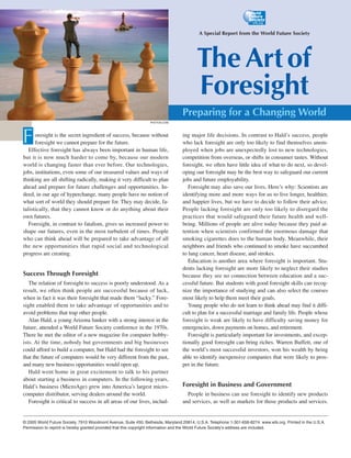 A Special Report from the World Future Society




                                                                                         The Art of
                                                                                         Foresight
                                                                                 Preparing for a Changing World
                                                                 PHOTOS.COM




F     oresight is the secret ingredient of success, because without
      foresight we cannot prepare for the future.
   Effective foresight has always been important in human life,
                                                                                 ing major life decisions. In contrast to Hald’s success, people
                                                                                 who lack foresight are only too likely to find themselves unem-
                                                                                 ployed when jobs are unexpectedly lost to new technologies,
but it is now much harder to come by, because our modern                         competition from overseas, or shifts in consumer tastes. Without
world is changing faster than ever before. Our technologies,                     foresight, we often have little idea of what to do next, so devel-
jobs, institutions, even some of our treasured values and ways of                oping our foresight may be the best way to safeguard our current
thinking are all shifting radically, making it very difficult to plan            jobs and future employability.
ahead and prepare for future challenges and opportunities. In-                      Foresight may also save our lives. Here’s why: Scientists are
deed, in our age of hyperchange, many people have no notion of                   identifying more and more ways for us to live longer, healthier,
what sort of world they should prepare for. They may decide, fa-                 and happier lives, but we have to decide to follow their advice.
talistically, that they cannot know or do anything about their                   People lacking foresight are only too likely to disregard the
own futures.                                                                     practices that would safeguard their future health and well-
   Foresight, in contrast to fatalism, gives us increased power to               being. Millions of people are alive today because they paid at-
shape our futures, even in the most turbulent of times. People                   tention when scientists confirmed the enormous damage that
who can think ahead will be prepared to take advantage of all                    smoking cigarettes does to the human body. Meanwhile, their
the new opportunities that rapid social and technological                        neighbors and friends who continued to smoke have succumbed
progress are creating.                                                           to lung cancer, heart disease, and strokes.
                                                                                    Education is another area where foresight is important. Stu-
                                                                                 dents lacking foresight are more likely to neglect their studies
Success Through Foresight                                                        because they see no connection between education and a suc-
   The relation of foresight to success is poorly understood. As a               cessful future. But students with good foresight skills can recog-
result, we often think people are successful because of luck,                    nize the importance of studying and can also select the courses
when in fact it was their foresight that made them “lucky.” Fore-                most likely to help them meet their goals.
sight enabled them to take advantage of opportunities and to                        Young people who do not learn to think ahead may find it diffi-
avoid problems that trap other people.                                           cult to plan for a successful marriage and family life. People whose
   Alan Hald, a young Arizona banker with a strong interest in the               foresight is weak are likely to have difficulty saving money for
future, attended a World Future Society conference in the 1970s.                 emergencies, down payments on homes, and retirement.
There he met the editor of a new magazine for computer hobby-                       Foresight is particularly important for investments, and excep-
ists. At the time, nobody but governments and big businesses                     tionally good foresight can bring riches. Warren Buffett, one of
could afford to build a computer, but Hald had the foresight to see              the world’s most successful investors, won his wealth by being
that the future of computers would be very different from the past,              able to identify inexpensive companies that were likely to pros-
and many new business opportunities would open up.                               per in the future.
   Hald went home in great excitement to talk to his partner
about starting a business in computers. In the following years,
Hald’s business (MicroAge) grew into America’s largest micro-                    Foresight in Business and Government
computer distributor, serving dealers around the world.                            People in business can use foresight to identify new products
   Foresight is critical to success in all areas of our lives, includ-           and services, as well as markets for those products and services.


© 2005 World Future Society, 7910 Woodmont Avenue, Suite 450, Bethesda, Maryland 20814, U.S.A. Telephone 1-301-656-8274. www.wfs.org. Printed in the U.S.A.
Permission to reprint is hereby granted provided that this copyright information and the World Future Society’s address are included.
 