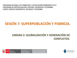 SESIÓN 7: SUPERPOBLACIÓN Y POBREZA.
UNIDAD 2: GLOBALIZACIÓN Y GENERACIÓN DE
CONFLICTOS.
PROGRAMA NACIONAL DE FORMACIÓN Y CAPACITACIÓN PERMANENTE 2013
PROGRAMA DE ESPECIALIZACIÓN: HISTORIA, GEOGRAFÍA Y ECONOMÍA.
CURSO: ESPACIO GEOGRÁFICO, SOCIEDAD Y ECONOMÍA
 
