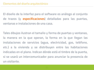 101
El diseño de la interfaz para el software es análogo al conjunto
de trazos (y especificaciones) detalladas para las puertas,
ventanas e instalaciones de una casa.
Tales dibujos ilustran el tamaño y forma de puertas y ventanas,
la manera en la que operan, la forma en la que llegan las
instalaciones de servicios (agua, electricidad, gas, teléfono,
etc.) a la vivienda y se distribuyen entre las habitaciones
indicadas en el plano. Indican dónde está el timbre de la puerta,
si se usará un intercomunicador para anunciar la presencia de
un visitante.
Elementos del diseño arquitectónico
 