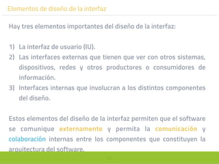 102
Elementos de diseño de la interfaz
Hay tres elementos importantes del diseño de la interfaz:
1) La interfaz de usuario (IU).
2) Las interfaces externas que tienen que ver con otros sistemas,
dispositivos, redes y otros productores o consumidores de
información.
3) Interfaces internas que involucran a los distintos componentes
del diseño.
Estos elementos del diseño de la interfaz permiten que el software
se comunique externamente y permita la comunicación y
colaboración internas entre los componentes que constituyen la
arquitectura del software.
 