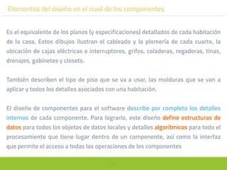 103
Elementos del diseño en el nivel de los componentes
Es el equivalente de los planos (y especificaciones) detallados de cada habitación
de la casa. Estos dibujos ilustran el cableado y la plomería de cada cuarto, la
ubicación de cajas eléctricas e interruptores, grifos, coladeras, regaderas, tinas,
drenajes, gabinetes y closets.
También describen el tipo de piso que se va a usar, las molduras que se van a
aplicar y todos los detalles asociados con una habitación.
El diseño de componentes para el software describe por completo los detalles
internos de cada componente. Para lograrlo, este diseño define estructuras de
datos para todos los objetos de datos locales y detalles algorítmicos para todo el
procesamiento que tiene lugar dentro de un componente, así como la interfaz
que permite el acceso a todas las operaciones de los componentes
 