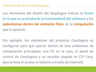 105
Elementos del diseño del despliegue
Los elementos del diseño del despliegue indican la forma
en la que se acomodarán la funcionalidad del software y los
subsistemas dentro del ambiente físico de la computación
que lo apoyará.
Por ejemplo, los elementos del producto CasaSegura se
configuran para que operen dentro de tres ambientes de
computación principales: una PC en la casa, el panel de
control de CasaSegura y un servidor alojado en CPI Corp.
(que provee el acceso al sistema a través de internet).
 