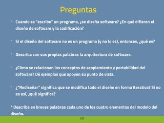 107
Preguntas
* Cuando se “escribe” un programa, ¿se diseña software? ¿En qué difieren el
diseño de software y la codificación?
* Si el diseño del software no es un programa (y no lo es), entonces, ¿qué es?
* Describa con sus propias palabras la arquitectura de software.
* ¿Cómo se relacionan los conceptos de acoplamiento y portabilidad del
software? Dé ejemplos que apoyen su punto de vista.
* ¿”Rediseñar” significa que se modifica todo el diseño en forma iterativa? Si no
es así, ¿qué significa?
* Describa en breves palabras cada uno de los cuatro elementos del modelo del
diseño.
 