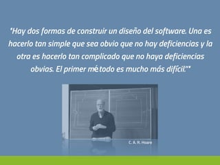 "Hay dos formas de construir un diseño del software. Una es
hacerlo tan simple que sea obvio que no hay deficiencias y la
otra es hacerlo tan complicado que no haya deficiencias
obvias. El primer método es mucho más difícil.”"
C. A. R. Hoare
 