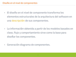 24
Diseño en el nivel de componentes
• El diseño en el nivel de componente transforma los
elementos estructurales de la arquitectura del software en
una descripción de sus componentes.
• La información obtenida a partir de los modelos basados en
clase, flujo y comportamiento sirve como la base para
diseñar los componentes.
• Generación diagrama de componentes.
 