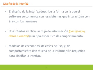 26
Diseño de la interfaz
• El diseño de la interfaz describe la forma en la que el
software se comunica con los sistemas que interactúan con
él y con los humanos
• Una interfaz implica un flujo de información (por ejemplo,
datos o control) y un tipo específico de comportamiento.
• Modelos de escenarios, de casos de uso, y de
comportamiento dan mucha de la información requerida
para diseñar la interfaz.
 