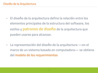 28
Diseño de la Arquitectura
• El diseño de la arquitectura define la relación entre los
elementos principales de la estructura del software, los
estilos y patrones de diseño de la arquitectura que
pueden usarse para alcanzar.
• La representación del diseño de la arquitectura —en el
marco de un sistema basado en computadora— se obtiene
del modelo de los requerimientos
 
