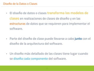 30
Diseño de la Datos o Clases
• El diseño de datos o clases transforma los modelos de
clases en realizaciones de clases de diseño y en las
estructuras de datos que se requieren para implementar el
software.
• Parte del diseño de clase puede llevarse a cabo junto con el
diseño de la arquitectura del software.
• Un diseño más detallado de las clases tiene lugar cuando
se diseña cada componente del software.
 