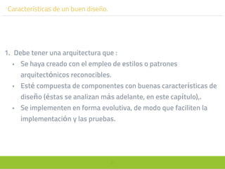 37
Características de un buen diseño.
1. Debe tener una arquitectura que :
• Se haya creado con el empleo de estilos o patrones
arquitectónicos reconocibles.
• Esté compuesta de componentes con buenas características de
diseño (éstas se analizan más adelante, en este capítulo),.
• Se implementen en forma evolutiva, de modo que faciliten la
implementación y las pruebas.
 