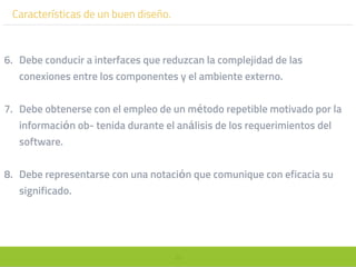 39
Características de un buen diseño.
6. Debe conducir a interfaces que reduzcan la complejidad de las
conexiones entre los componentes y el ambiente externo.
7. Debe obtenerse con el empleo de un método repetible motivado por la
información ob- tenida durante el análisis de los requerimientos del
software.
8. Debe representarse con una notación que comunique con eficacia su
significado.
 