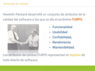 40
Atributos de calidad.
Hewlett-Packard desarrolló un conjunto de atributos de la
calidad del software a los que se dio el acrónimo FURPS:
• Funcionalidad
• Usabilidad
• Confiabilidad,
• Rendimiento
• Mantenibilidad.
Los atributos de calidad FURPS representan el objetivo de
todo diseño de software.
 