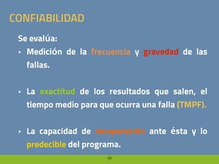 43
CONFIABILIDAD
Se evalúa:
• Medición de la frecuencia y gravedad de las
fallas.
• La exactitud de los resultados que salen, el
tiempo medio para que ocurra una falla (TMPF).
• La capacidad de recuperación ante ésta y lo
predecible del programa.
 