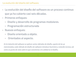 48
La evolución del diseño del software.
• La evolución del diseño del software es un proceso continuo
que ya ha cubierto casi seis décadas.
• Primeros enfoques:
• Diseño y desarrollo de programas modulares.
• Programación estructurada
• Nuevos enfoques:
• Diseño orientado a objeto.
• Orientados al aspecto.
En la industria del software se aplican varios métodos de diseño, aparte de los ya
mencionados; cada método de diseño de software introduce heurística y notación únicas, así
como un punto de vista sobre lo que caracteriza a la calidad en el diseño.
 
