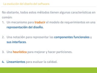 49
La evolución del diseño del software.
No obstante, todos estos métodos tienen algunas características en
común:
1. Un mecanismo para traducir el modelo de requerimientos en una
representación del diseño.
2. Una notación para representar las componentes funcionales y
sus interfaces.
3. Una heurística para mejorar y hacer particiones.
4. Lineamientos para evaluar la calidad.
 
