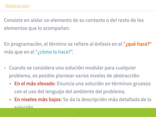 53
Abstracción
Consiste en aislar un elemento de su contexto o del resto de los
elementos que lo acompañan.
En programación, el término se refiere al énfasis en el "¿qué hace?"
más que en el "¿cómo lo hace?”.
• Cuando se considera una solución modular para cualquier
problema, es posible plantear varios niveles de abstracción
• En el más elevado: Enuncia una solución en términos gruesos
con el uso del lenguaje del ambiente del problema.
• En niveles más bajos: Se da la descripción más detallada de la
solución.
 