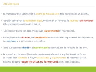 55
Arquitectura
• La Arquitectura del Software es el diseño de más alto nivel de la estructura de un sistema.
• También denominada Arquitectura lógica, consiste en un conjunto de patrones y abstracciones
coherentes que proporcionan el marco.
• Selecciona y diseña con base en objetivos (requerimientos) y restricciones.
• Define, de manera abstracta, los componentes que llevan a cabo alguna tarea de computación,
sus interfaces y la comunicación entre ellos.
• Tiene que ver con el diseño y la implementación de estructuras de software de alto nivel.
• Es el resultado de ensamblar un cierto número de elementos arquitectónicos de forma
adecuada para satisfacer la mayor funcionalidad y requerimientos de desempeño de un
sistema, así como requerimientos no funcionales, como la confiabilidad.
 