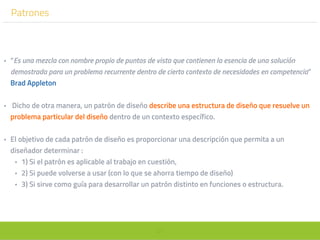 57
Patrones
• “Es una mezcla con nombre propio de puntos de vista que contienen la esencia de una solución
demostrada para un problema recurrente dentro de cierto contexto de necesidades en competencia”
Brad Appleton
• Dicho de otra manera, un patrón de diseño describe una estructura de diseño que resuelve un
problema particular del diseño dentro de un contexto específico.
• El objetivo de cada patrón de diseño es proporcionar una descripción que permita a un
diseñador determinar :
• 1) Si el patrón es aplicable al trabajo en cuestión,
• 2) Si puede volverse a usar (con lo que se ahorra tiempo de diseño)
• 3) Si sirve como guía para desarrollar un patrón distinto en funciones o estructura.
 