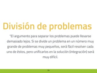 59
División de problemas
“El argumento para separar los problemas puede llevarse
demasiado lejos. Si se divide un problema en un número muy
grande de problemas muy pequeños, será fácil resolver cada
uno de éstos, pero unificarlos en la solución (integración) será
muy difícil.
 