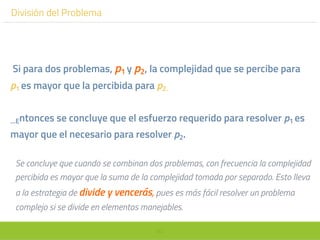60
División del Problema
Si para dos problemas, p1 y p2, la complejidad que se percibe para
p1 es mayor que la percibida para p2.
…Entonces se concluye que el esfuerzo requerido para resolver p1 es
mayor que el necesario para resolver p2.
Se concluye que cuando se combinan dos problemas, con frecuencia la complejidad
percibida es mayor que la suma de la complejidad tomada por separado. Esto lleva
a la estrategia de divide y vencerás, pues es más fácil resolver un problema
complejo si se divide en elementos manejables.
 