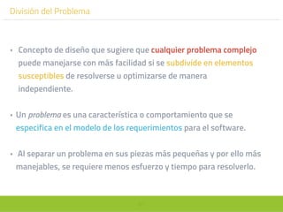 61
División del Problema
• Concepto de diseño que sugiere que cualquier problema complejo
puede manejarse con más facilidad si se subdivide en elementos
susceptibles de resolverse u optimizarse de manera
independiente.
• Un problema es una característica o comportamiento que se
especifica en el modelo de los requerimientos para el software.
• Al separar un problema en sus piezas más pequeñas y por ello más
manejables, se requiere menos esfuerzo y tiempo para resolverlo.
 