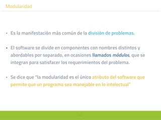64
Modularidad
• Es la manifestación más común de la división de problemas.
• El software se divide en componentes con nombres distintos y
abordables por separado, en ocasiones llamados módulos, que se
integran para satisfacer los requerimientos del problema.
• Se dice que “la modularidad es el único atributo del software que
permite que un programa sea manejable en lo intelectual”
 