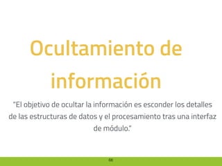 66
Ocultamiento de
información
“El objetivo de ocultar la información es esconder los detalles
de las estructuras de datos y el procesamiento tras una interfaz
de módulo.“
 