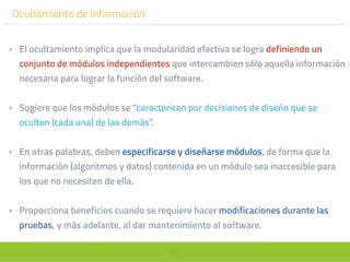 67
Ocultamiento de Información
• El ocultamiento implica que la modularidad efectiva se logra definiendo un
conjunto de módulos independientes que intercambien sólo aquella información
necesaria para lograr la función del software.
• Sugiere que los módulos se “caractericen por decisiones de diseño que se
oculten (cada una) de las demás”.
• En otras palabras, deben especificarse y diseñarse módulos, de forma que la
información (algoritmos y datos) contenida en un módulo sea inaccesible para
los que no necesiten de ella.
• Proporciona beneficios cuando se requiere hacer modificaciones durante las
pruebas, y más adelante, al dar mantenimiento al software.
 
