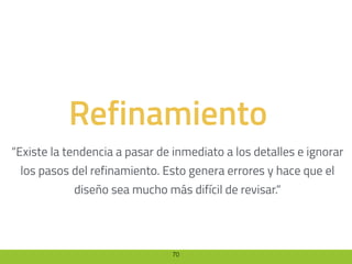 70
Refinamiento
“Existe la tendencia a pasar de inmediato a los detalles e ignorar
los pasos del refinamiento. Esto genera errores y hace que el
diseño sea mucho más difícil de revisar.“
 