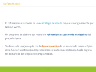 72
Refinamiento
• El refinamiento stepwise es una estrategia de diseño propuesta originalmente por
Niklaus Wirth.
• Un programa se elabora por medio del refinamiento sucesivo de los detalles del
procedimiento.
• Se desarrolla una jerarquía con la descomposición de un enunciado macroscópico
de la función (abstracción del procedimiento) en forma escalonada hasta llegar a
los comandos del lenguaje de programación.
 